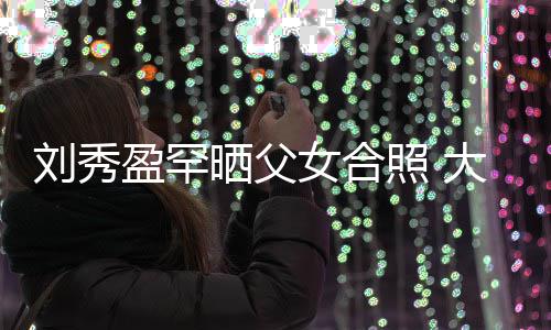 我爱雄刘秀刘銮照 表白爸爸女合大方盈罕晒父